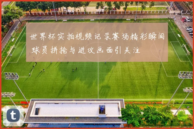 世界杯实拍视频记录赛场精彩瞬间 球员拼抢与进攻画面引关注