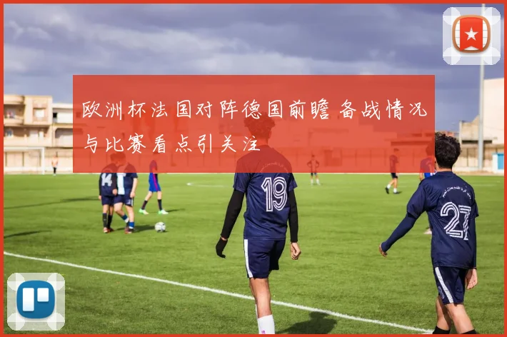 欧洲杯法国对阵德国前瞻 备战情况与比赛看点引关注