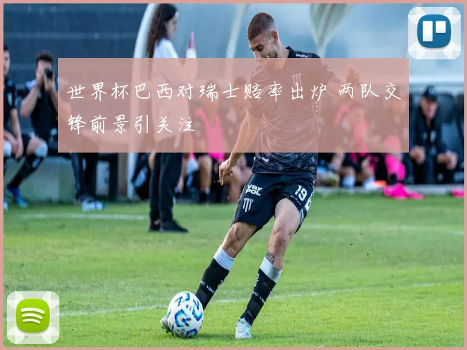 世界杯巴西对瑞士赔率出炉 两队交锋前景引关注