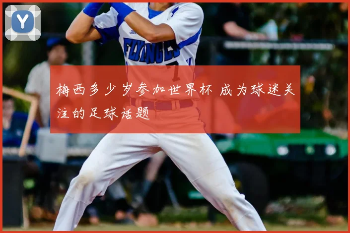 梅西多少岁参加世界杯 成为球迷关注的足球话题